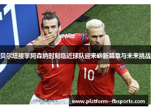 贝尔塔接掌阿森纳时刻临近球队迎来崭新篇章与未来挑战