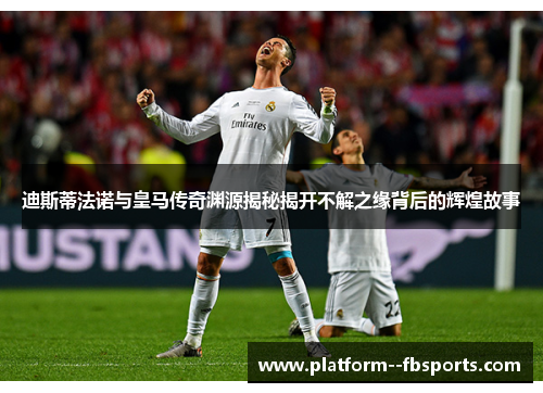 迪斯蒂法诺与皇马传奇渊源揭秘揭开不解之缘背后的辉煌故事