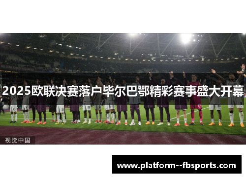 2025欧联决赛落户毕尔巴鄂精彩赛事盛大开幕