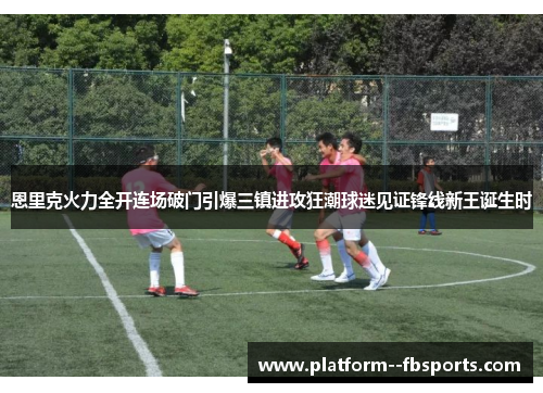 恩里克火力全开连场破门引爆三镇进攻狂潮球迷见证锋线新王诞生时