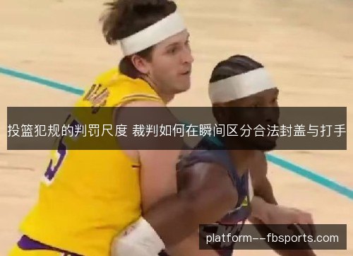 投篮犯规的判罚尺度 裁判如何在瞬间区分合法封盖与打手 投篮犯规的判罚尺度 裁判如何在瞬间区分合法封盖与打手